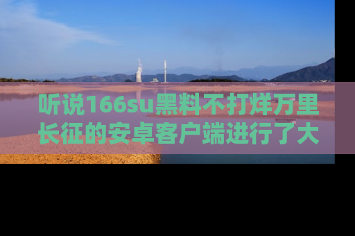 听说166su黑料不打烊万里长征的安卓客户端进行了大更新，八卦内容更加精彩与丰富！