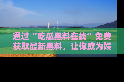 通过“吃瓜黑料在线”免费获取最新黑料，让你成为娱乐圈的内幕专家！