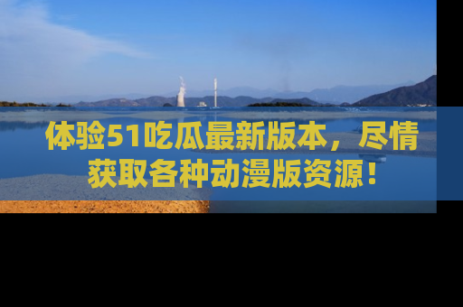 体验51吃瓜最新版本，尽情获取各种动漫版资源！