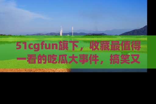 51cgfun旗下，收藏最值得一看的吃瓜大事件，搞笑又精彩！