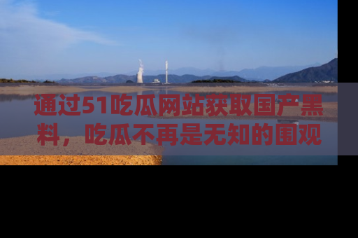 通过51吃瓜网站获取国产黑料，吃瓜不再是无知的围观者