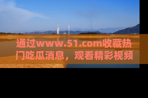 通过www.51.com收藏热门吃瓜消息，观看精彩视频与段子！