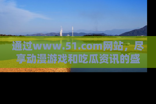 通过www.51.com网站，尽享动漫游戏和吃瓜资讯的盛宴！