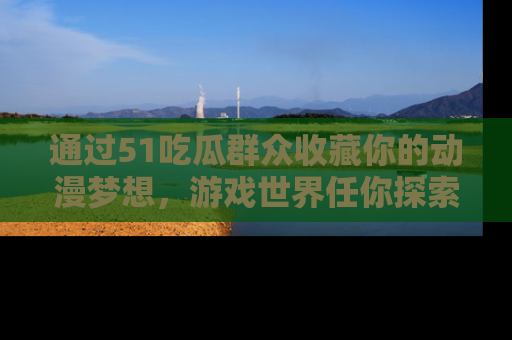 通过51吃瓜群众收藏你的动漫梦想，游戏世界任你探索