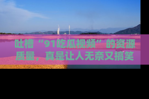 吐槽“91吃瓜视频”的资源质量，真是让人无奈又搞笑！