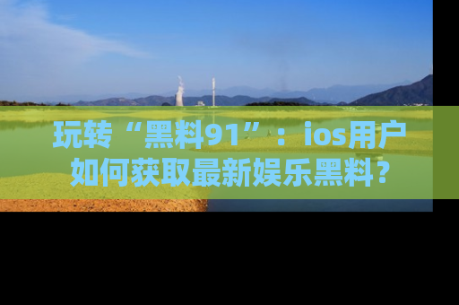 玩转“黑料91”：ios用户如何获取最新娱乐黑料？
