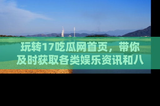 玩转17吃瓜网首页，带你及时获取各类娱乐资讯和八卦故事！