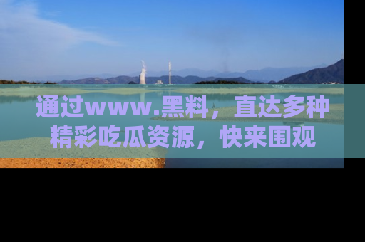 通过www.黑料，直达多种精彩吃瓜资源，快来围观