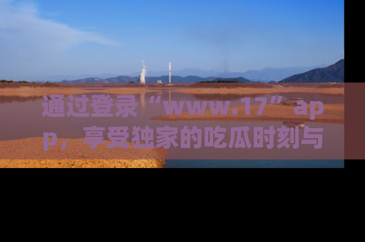 通过登录“www.17”app，享受独家的吃瓜时刻与娱乐资讯！