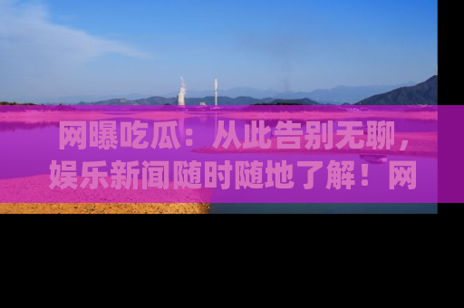 网曝吃瓜：从此告别无聊，娱乐新闻随时随地了解！网址：www.wangbaoegua.com