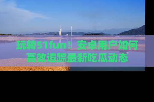 玩转51fun！安卓用户如何高效追踪最新吃瓜动态