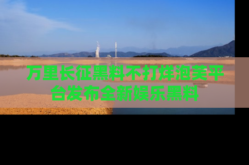 万里长征黑料不打烊泡芙平台发布全新娱乐黑料