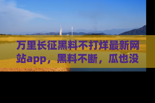 万里长征黑料不打烊最新网站app，黑料不断，瓜也没断，真香！