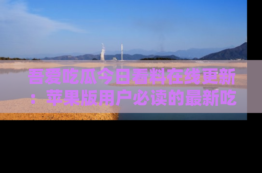 吾爱吃瓜今日看料在线更新:苹果版用户必读的最新吃瓜技巧