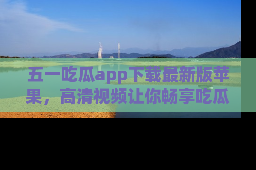 五一吃瓜app下载最新版苹果,高清视频让你畅享吃瓜乐趣