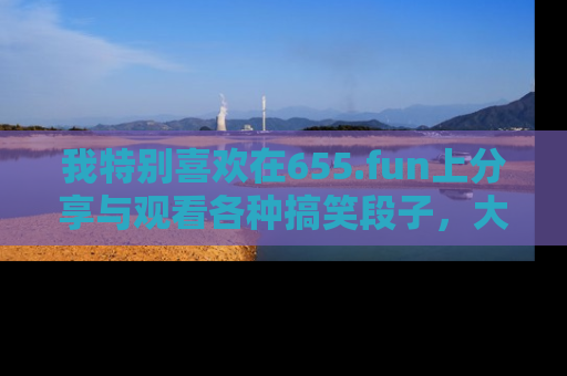 我特别喜欢在655.fun上分享与观看各种搞笑段子,大家一起来享受乐趣吧!