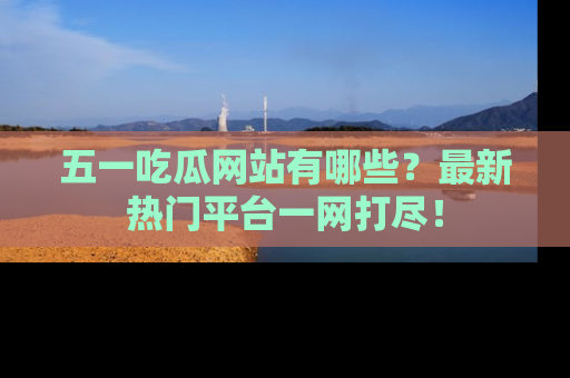五一吃瓜网站有哪些?最新热门平台一网打尽!