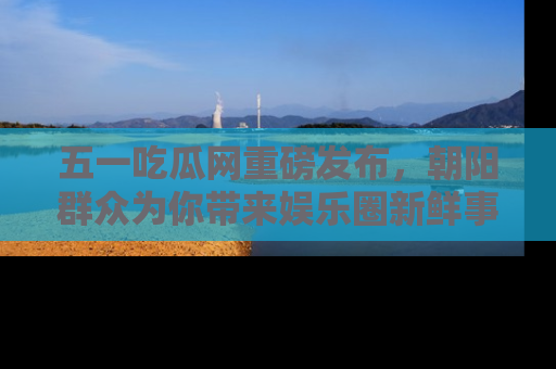 五一吃瓜网重磅发布,朝阳群众为你带来娱乐圈新鲜事!