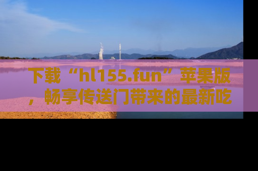 下载“hl155.fun”苹果版,畅享传送门带来的最新吃瓜资讯