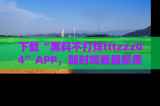 下载“黑料不打烊tttzzz04”APP,随时观看最新黑料不打烊tttzzz04在线!