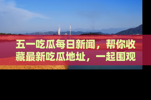 五一吃瓜每日新闻,帮你收藏最新吃瓜地址,一起围观吧!