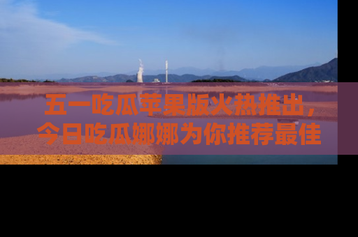 五一吃瓜苹果版火热推出,今日吃瓜娜娜为你推荐最佳美食!
