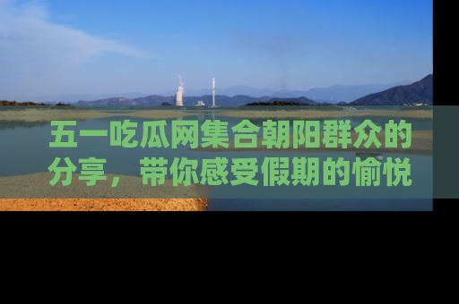 五一吃瓜网集合朝阳群众的分享,带你感受假期的愉悦!