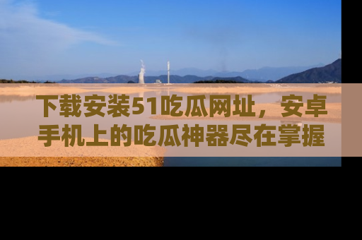 下载安装51吃瓜网址,安卓手机上的吃瓜神器尽在掌握