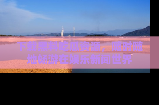 下载黑料吃瓜资源,随时随地畅游在娱乐新闻世界