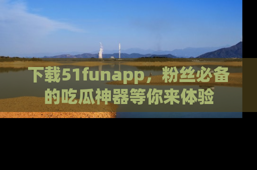 下载51funapp,粉丝必备的吃瓜神器等你来体验