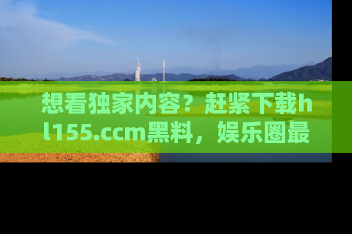 想看独家内容?赶紧下载hl155.ccm黑料,娱乐圈最劲爆的新闻一手掌握!