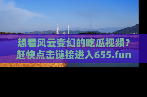 想看风云变幻的吃瓜视频?赶快点击链接进入655.fun吧!