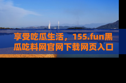 享受吃瓜生活,155.fun黑瓜吃料网官网下载网页入口全解析