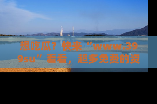 想吃瓜?快来“www.399su”看看,超多免费的资源让你尽情享受!