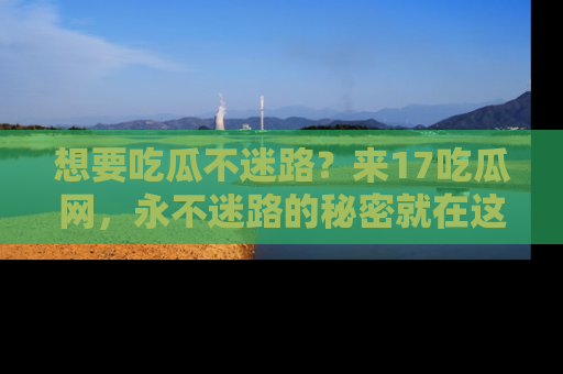 想要吃瓜不迷路?来17吃瓜网,永不迷路的秘密就在这里!