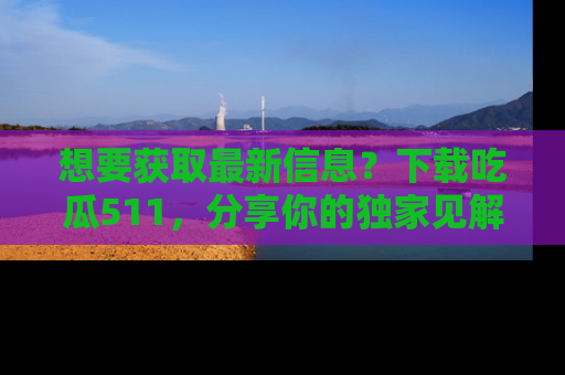 想要获取最新信息？下载吃瓜511，分享你的独家见解！