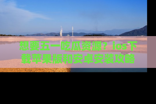 想要五一吃瓜资源?ios下载苹果版和安卓安装攻略