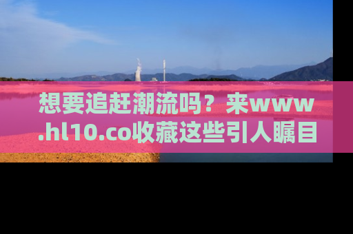 想要追赶潮流吗？来www.hl10.co收藏这些引人瞩目的新闻瞬间吧！