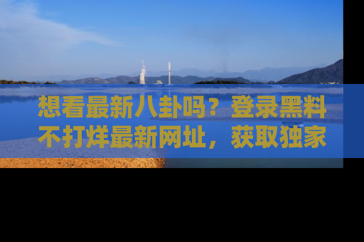 想看最新八卦吗?登录黑料不打烊最新网址,获取独家内容