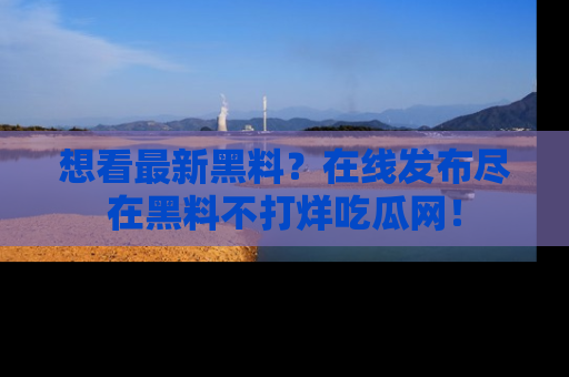 想看最新黑料?在线发布尽在黑料不打烊吃瓜网!