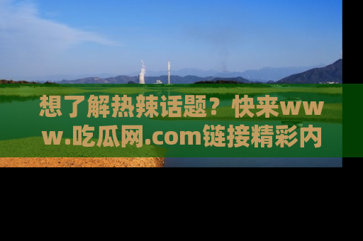 想了解热辣话题?快来www.吃瓜网.com链接精彩内容!