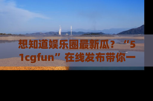 想知道娱乐圈最新瓜？“51cgfun”在线发布带你一探究竟！