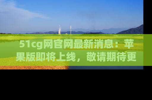 51cg网官网最新消息:苹果版即将上线,敬请期待更多吃瓜内容!