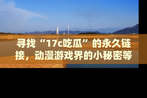 寻找“17c吃瓜”的永久链接，动漫游戏界的小秘密等你来揭秘！