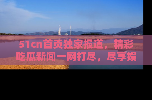 51cn首页独家报道,精彩吃瓜新闻一网打尽,尽享娱乐盛宴