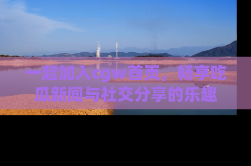 一起加入cgw首页，畅享吃瓜新闻与社交分享的乐趣