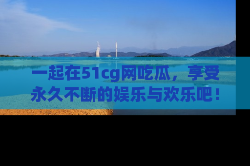 一起在51cg网吃瓜，享受永久不断的娱乐与欢乐吧！
