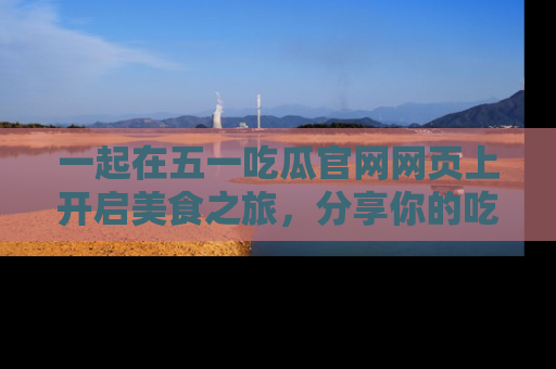 一起在五一吃瓜官网网页上开启美食之旅，分享你的吃瓜故事与精彩瞬间！