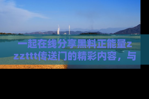 一起在线分享黑料正能量zzzttt传送门的精彩内容，与朋友互动！