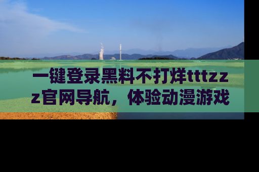 一键登录黑料不打烊tttzzz官网导航，体验动漫游戏风格黑料盛宴